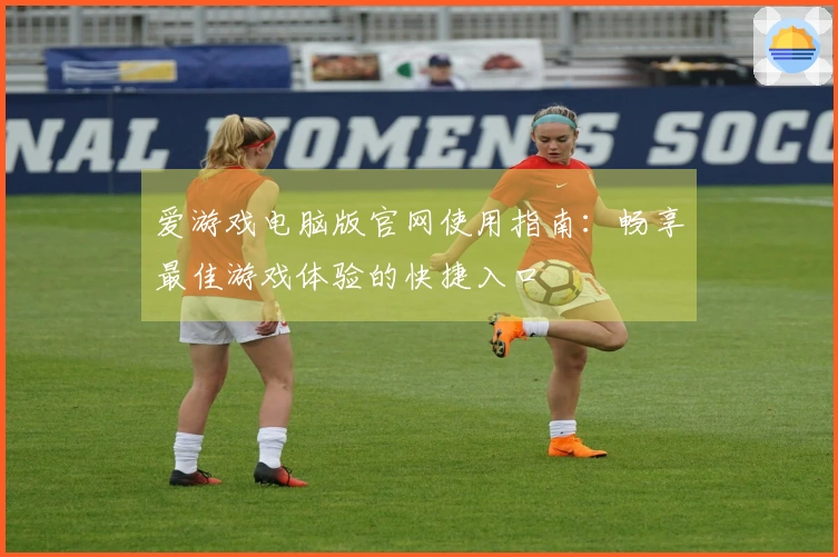 爱游戏电脑版官网使用指南：畅享最佳游戏体验的快捷入口